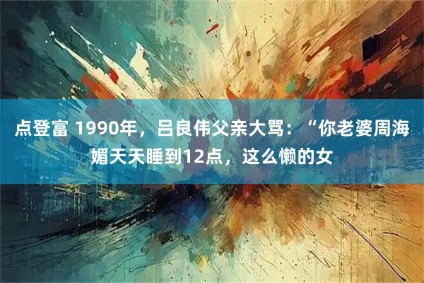 点登富 1990年，吕良伟父亲大骂：“你老婆周海媚天天睡到12点，这么懒的女