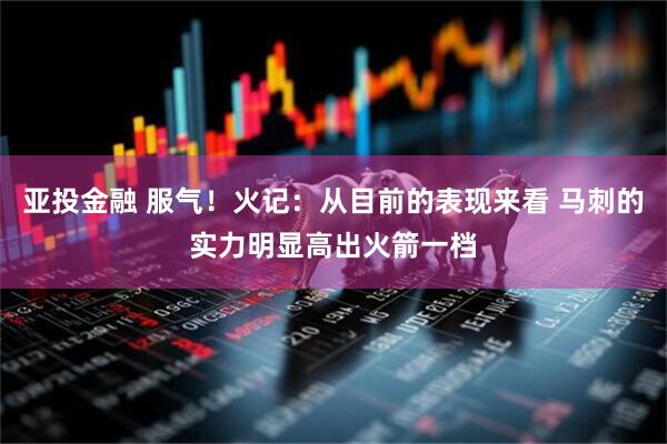 亚投金融 服气！火记：从目前的表现来看 马刺的实力明显高出火箭一档