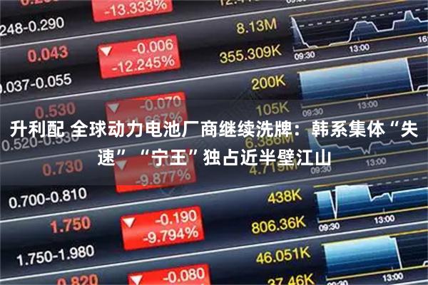 升利配 全球动力电池厂商继续洗牌：韩系集体“失速” “宁王”独占近半壁江山