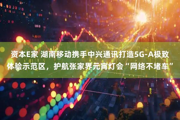 资本E家 湖南移动携手中兴通讯打造5G-A极致体验示范区，护航张家界元宵灯会“网络不堵车”