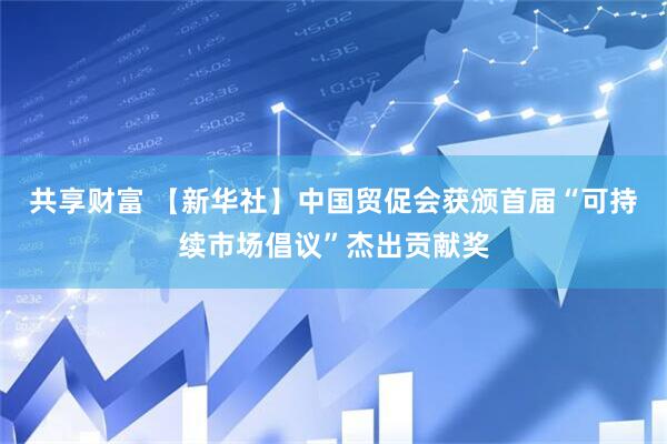 共享财富 【新华社】中国贸促会获颁首届“可持续市场倡议”杰出贡献奖