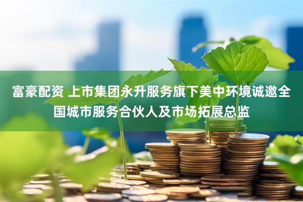 富豪配资 上市集团永升服务旗下美中环境诚邀全国城市服务合伙人及市场拓展总监