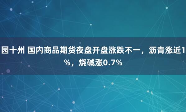 园十州 国内商品期货夜盘开盘涨跌不一，沥青涨近1%，烧碱涨0.7%