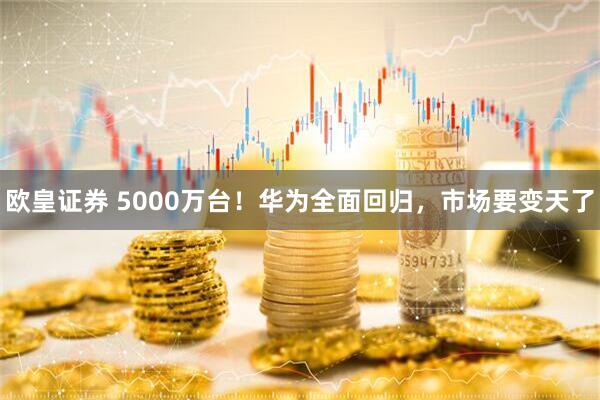 欧皇证券 5000万台！华为全面回归，市场要变天了
