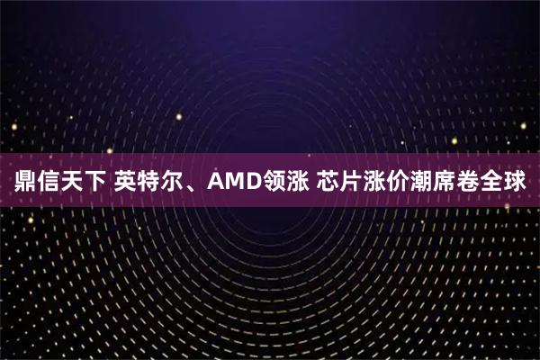 鼎信天下 英特尔、AMD领涨 芯片涨价潮席卷全球