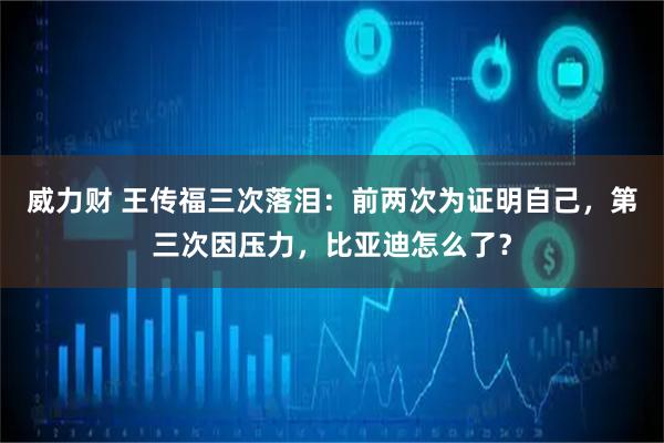 威力财 王传福三次落泪：前两次为证明自己，第三次因压力，比亚迪怎么了？