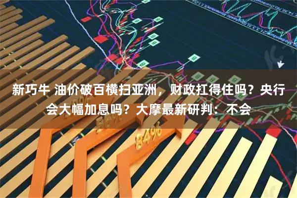 新巧牛 油价破百横扫亚洲，财政扛得住吗？央行会大幅加息吗？大摩最新研判：不会