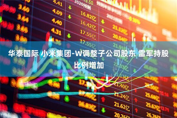 华泰国际 小米集团-W调整子公司股东 雷军持股比例增加