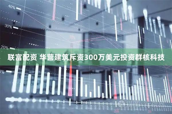 联富配资 华营建筑斥资300万美元投资群核科技