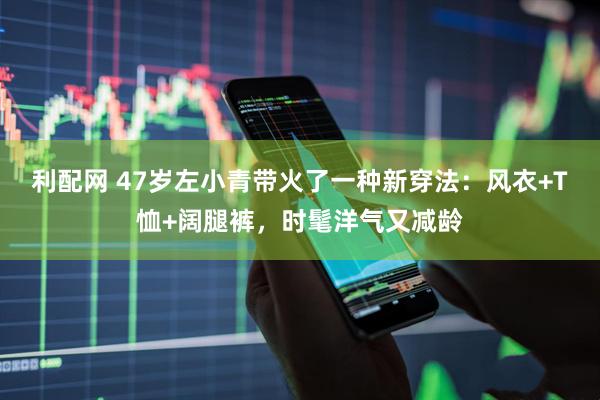 利配网 47岁左小青带火了一种新穿法：风衣+T恤+阔腿裤，时髦洋气又减龄