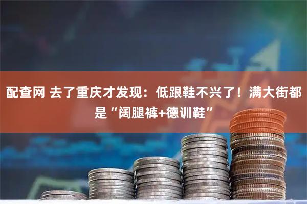 配查网 去了重庆才发现：低跟鞋不兴了！满大街都是“阔腿裤+德训鞋”