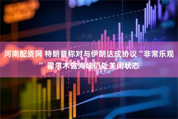 河南配资网 特朗普称对与伊朗达成协议“非常乐观” 霍尔木兹海峡仍处关闭状态
