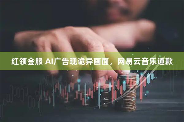 红领金服 AI广告现诡异画面，网易云音乐道歉
