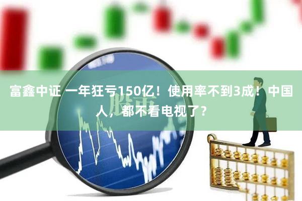 富鑫中证 一年狂亏150亿！使用率不到3成！中国人，都不看电视了？