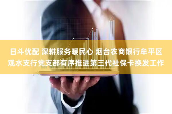 日斗优配 深耕服务暖民心 烟台农商银行牟平区观水支行党支部有序推进第三代社保卡换发工作