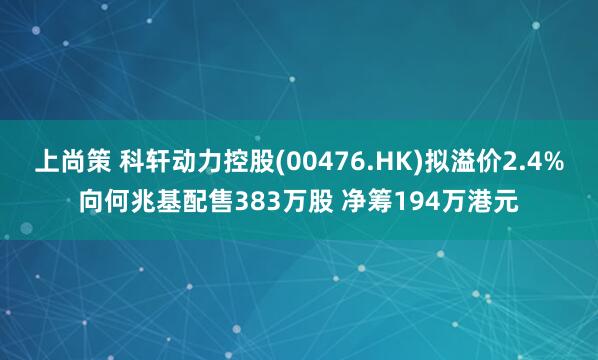 上尚策 科轩动力控股(00476.HK)拟溢价2.4%向何兆基配售383万股 净筹194万港元
