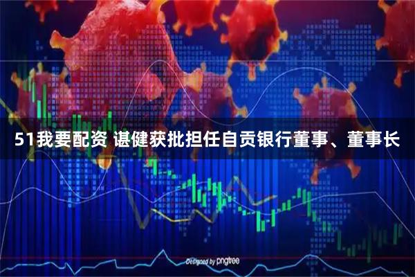 51我要配资 谌健获批担任自贡银行董事、董事长