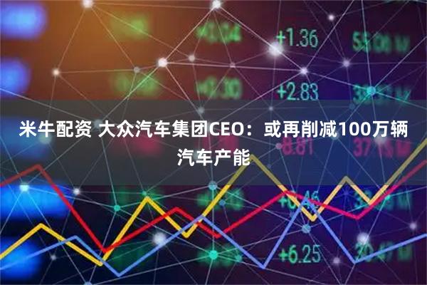米牛配资 大众汽车集团CEO：或再削减100万辆汽车产能