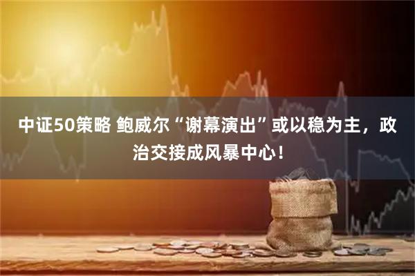 中证50策略 鲍威尔“谢幕演出”或以稳为主，政治交接成风暴中心！
