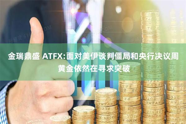 金瑞鼎盛 ATFX:面对美伊谈判僵局和央行决议周 黄金依然在寻求突破
