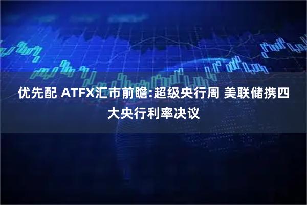 优先配 ATFX汇市前瞻:超级央行周 美联储携四大央行利率决议