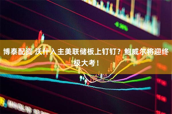 博泰配资 沃什入主美联储板上钉钉？鲍威尔将迎终极大考！