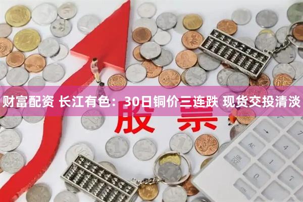 财富配资 长江有色：30日铜价三连跌 现货交投清淡