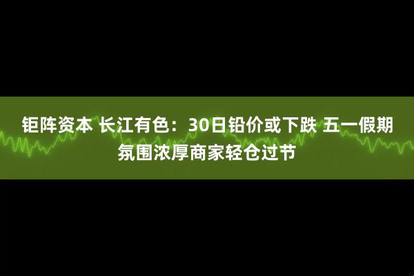 钜阵资本 长江有色：30日铅价或下跌 五一假期氛围浓厚商家轻仓过节