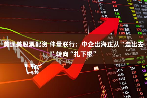 美通美股票配资 仲量联行：中企出海正从“走出去”转向“扎下根”