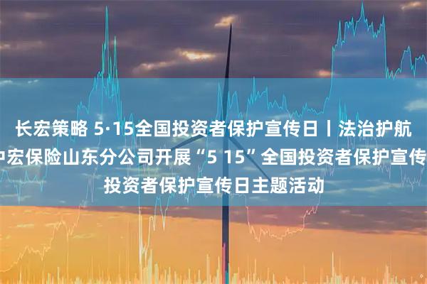 长宏策略 5·15全国投资者保护宣传日丨法治护航金融安全 中宏保险山东分公司开展“5 15”全国投资者保护宣传日主题活动