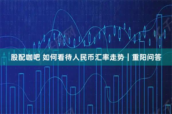 股配咖吧 如何看待人民币汇率走势︱重阳问答
