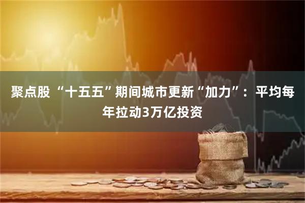 聚点股 “十五五”期间城市更新“加力”：平均每年拉动3万亿投资