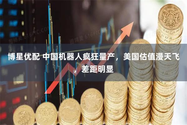 博星优配 中国机器人疯狂量产，美国估值漫天飞，差距明显