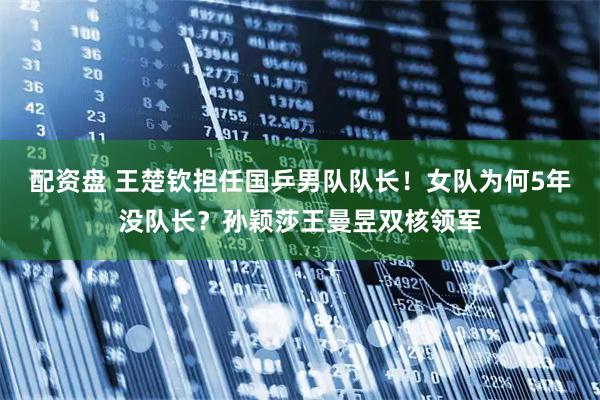 配资盘 王楚钦担任国乒男队队长!女队为何5年没队长?孙颖莎王曼昱双核领军