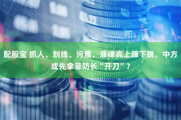 配股宝 抓人、划线、污蔑，菲律宾上蹿下跳，中方或先拿菲防长“开刀”？