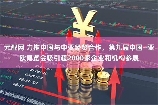 元配网 力推中国与中亚经贸合作，第九届中国—亚欧博览会吸引超2000家企业和机构参展