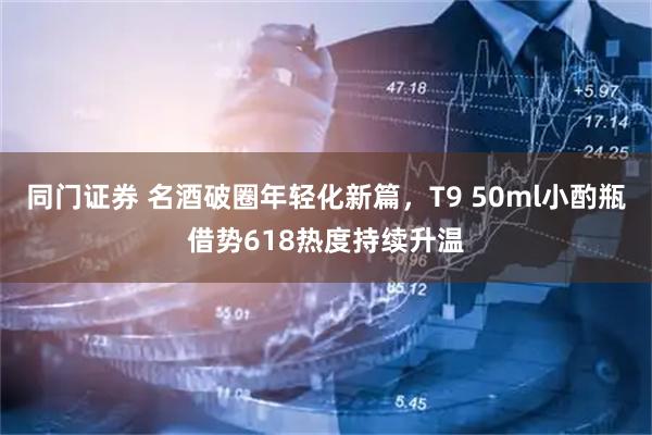 同门证券 名酒破圈年轻化新篇，T9 50ml小酌瓶借势618热度持续升温
