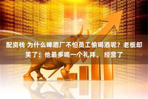 配资栈 为什么啤酒厂不怕员工偷喝酒呢?老板却笑了:他最多喝一个礼拜。 经营了