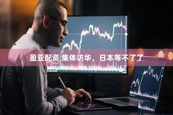 盈亚配资 集体访华，日本等不了了