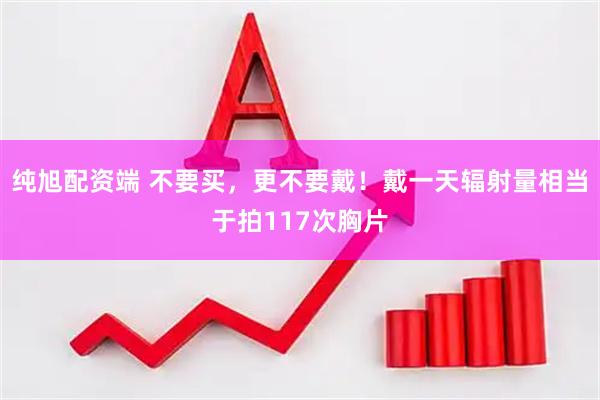 纯旭配资端 不要买，更不要戴！戴一天辐射量相当于拍117次胸片