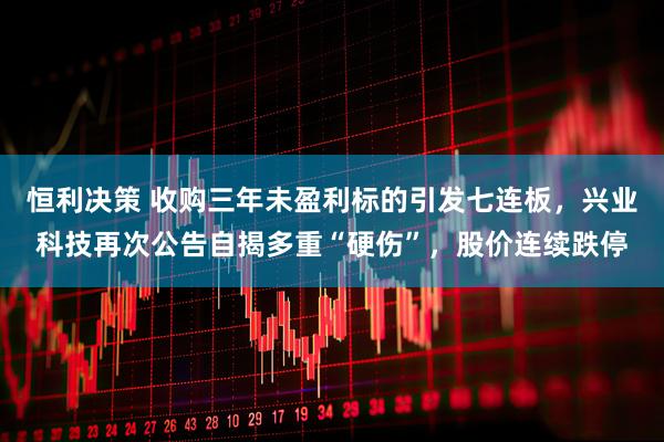 恒利决策 收购三年未盈利标的引发七连板，兴业科技再次公告自揭多重“硬伤”，股价连续跌停