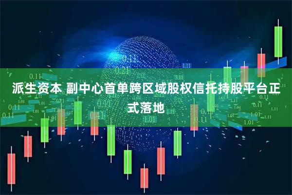 派生资本 副中心首单跨区域股权信托持股平台正式落地