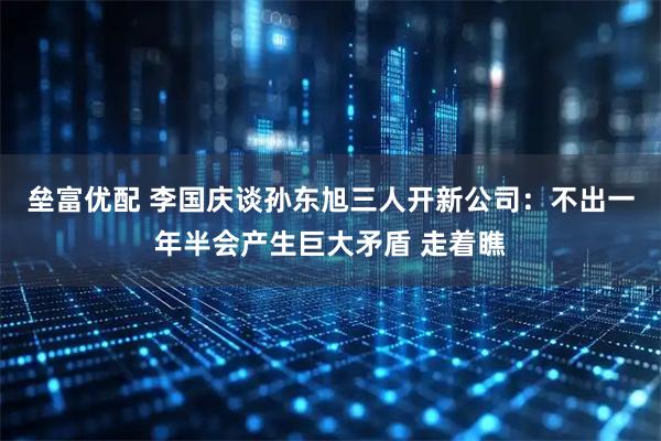 垒富优配 李国庆谈孙东旭三人开新公司:不出一年半会产生巨大矛盾 走着瞧