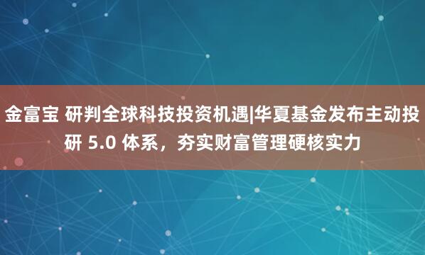 金富宝 研判全球科技投资机遇|华夏基金发布主动投研 5.0 体系，夯实财富管理硬核实力