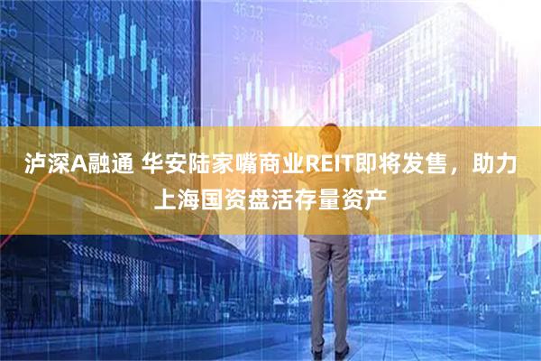 泸深A融通 华安陆家嘴商业REIT即将发售，助力上海国资盘活存量资产