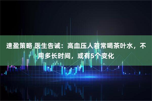 速盈策略 医生告诫：高血压人若常喝茶叶水，不用多长时间，或有5个变化