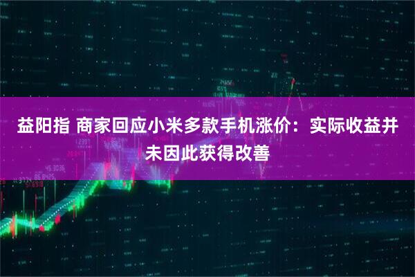 益阳指 商家回应小米多款手机涨价：实际收益并未因此获得改善