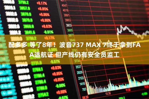 配多多 等了8年！波音737 MAX 7终于拿到FAA适航证 但产线仍有安全员监工